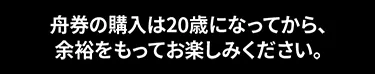 舟券の購入は20歳になってから、 余裕をもってお楽しみください。