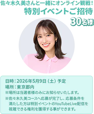 佐々木久美さんと一緒にオンライン観戦！ 特別イベントご招待 30名様 日時：2026年5月9日（土）予定 場所：東京都内 ※場所は当選者様のみにお知らせいたします。 ※佐々木久美コースへ応募が完了し、応募条件を満たした方は特別イベントのYouTubeLive配信を視聴できる権利を獲得する事ができます。